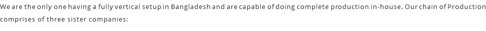 We are the only one having a fully vertical setup in Bangladesh and are capable of doing complete production in-house. Our chain of Production comprises of three sister companies: