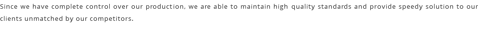 Since we have complete control over our production, we are able to maintain high quality standards and provide speedy solution to our clients unmatched by our competitors.