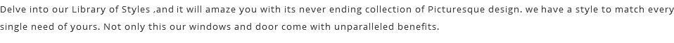 Delve into our Library of Styles ,and it will amaze you with its never ending collection of Picturesque design. we have a style to match every single need of yours. Not only this our windows and door come with unparalleled benefits.
