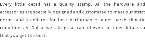 Every little detail has a quality stamp. All the hardware and accessories are specially designed and customized to meet our strict norms and standards for best performance under harsh climatic conditions. At Dalco, we take great care of even the finer details so that you get the best.