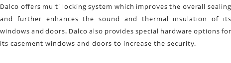 Dalco offers multi locking system which improves the overall sealing and further enhances the sound and thermal insulation of its windows and doors. Dalco also provides special hardware options for its casement windows and doors to increase the security.