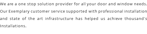 We are a one stop solution provider for all your door and window needs. Our Exemplary customer service supported with professional installation and state of the art infrastructure has helped us achieve thousand's Installations.