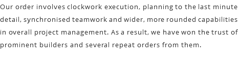 Our order involves clockwork execution, planning to the last minute detail, synchronised teamwork and wider, more rounded capabilities in overall project management. As a result, we have won the trust of prominent builders and several repeat orders from them.