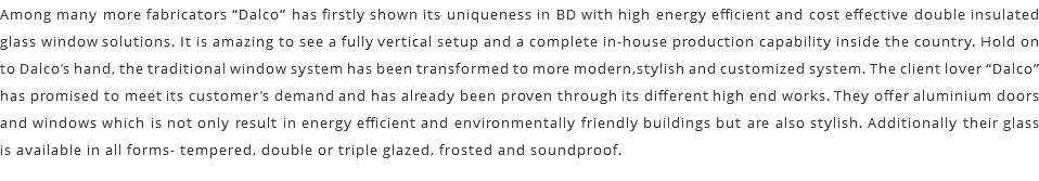 Among many more fabricators “Dalco” has firstly shown its uniqueness in BD with high energy efficient and cost effective double insulated glass window solutions. It is amazing to see a fully vertical setup and a complete in-house production capability inside the country. Hold on to Dalco’s hand, the traditional window system has been transformed to more modern,stylish and customized system. The client lover “Dalco” has promised to meet its customer’s demand and has already been proven through its different high end works. They offer aluminium doors and windows which is not only result in energy efficient and environmentally friendly buildings but are also stylish. Additionally their glass is available in all forms- tempered, double or triple glazed, frosted and soundproof. 