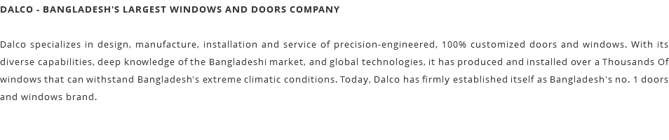 DALCO - BANGLADESH'S LARGEST WINDOWS AND DOORS COMPANY Dalco specializes in design, manufacture, installation and service of precision-engineered, 100% customized doors and windows. With its diverse capabilities, deep knowledge of the Bangladeshi market, and global technologies, it has produced and installed over a Thousands Of windows that can withstand Bangladesh's extreme climatic conditions. Today, Dalco has firmly established itself as Bangladesh's no. 1 doors and windows brand. 